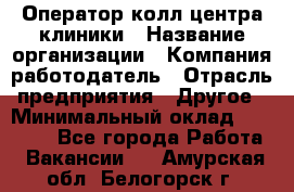 Оператор колл-центра клиники › Название организации ­ Компания-работодатель › Отрасль предприятия ­ Другое › Минимальный оклад ­ 30 000 - Все города Работа » Вакансии   . Амурская обл.,Белогорск г.